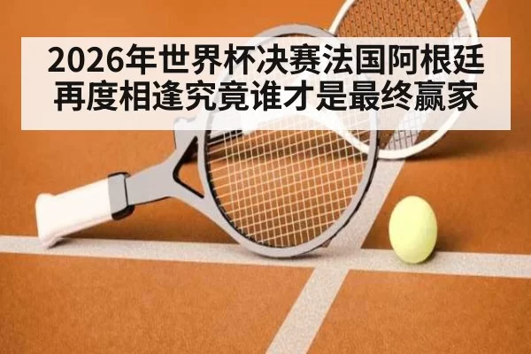 2026年世界杯决赛法国阿根廷再度相逢究竟谁才是最终赢家
