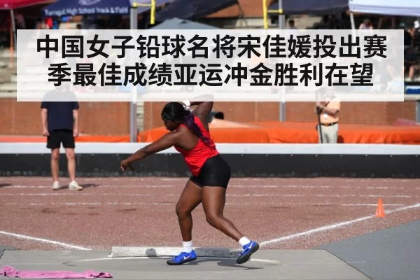 中国女子铅球名将宋佳媛投出赛季最佳成绩亚运冲金胜利在望